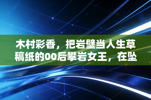 木村彩香,把岩壁当人生草稿纸的00后攀岩女王,在坠落与登顶之间找平衡 木村彩香,把岩壁当人生草稿纸的00后攀岩女王,在坠落与登顶之间找平衡