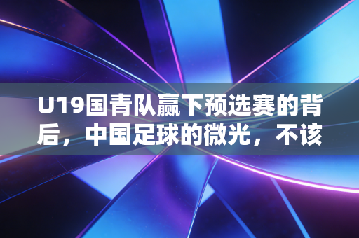 U19国青队赢下预选赛的背后,中国足球的微光,不该只在赢球时才被看见 U19国青队赢下预选赛的背后,中国足球的微光,不该只在赢球时才被看见
