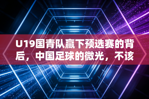 U19国青队赢下预选赛的背后,中国足球的微光,不该只在赢球时才被看见 U19国青队赢下预选赛的背后,中国足球的微光,不该只在赢球时才被看见