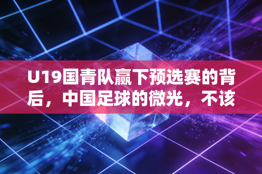 U19国青队赢下预选赛的背后，中国足球的微光，不该只在赢球时才被看见