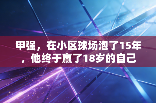 甲强,在小区球场泡了15年,他终于赢了18岁的自己 甲强,在小区球场泡了15年,他终于赢了18岁的自己
