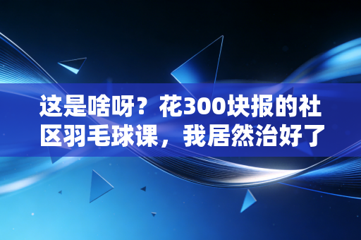 这是啥呀?花300块报的社区羽毛球课,我居然治好了熬了3年的焦虑症 这是啥呀?花300块报的社区羽毛球课,我居然治好了熬了3年的焦虑症