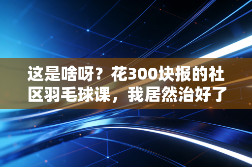 这是啥呀？花300块报的社区羽毛球课，我居然治好了熬了3年的焦虑症