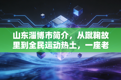 山东淄博市简介,从蹴鞠故里到全民运动热土,一座老工业城的体育蝶变 山东淄博市简介,从蹴鞠故里到全民运动热土,一座老工业城的体育蝶变
