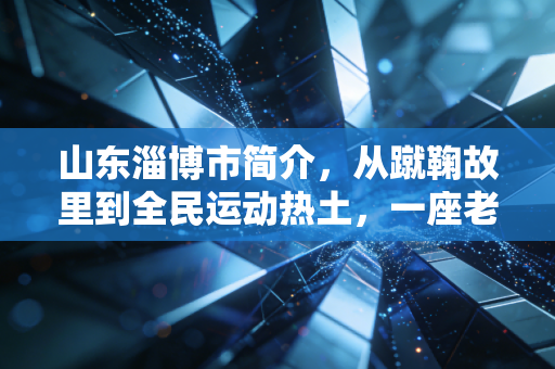 山东淄博市简介,从蹴鞠故里到全民运动热土,一座老工业城的体育蝶变 山东淄博市简介,从蹴鞠故里到全民运动热土,一座老工业城的体育蝶变