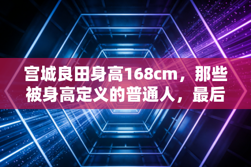 宫城良田身高168cm,那些被身高定义的普通人,最后都活成了自己的MVP 宫城良田身高168cm,那些被身高定义的普通人,最后都活成了自己的MVP