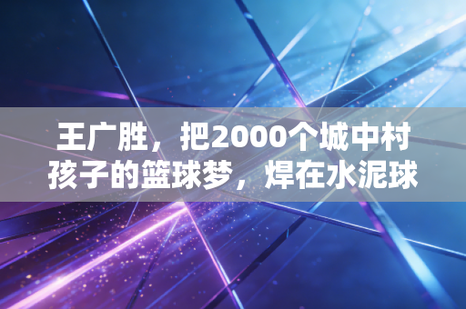 王广胜,把2000个城中村孩子的篮球梦,焊在水泥球场上 王广胜,把2000个城中村孩子的篮球梦,焊在水泥球场上