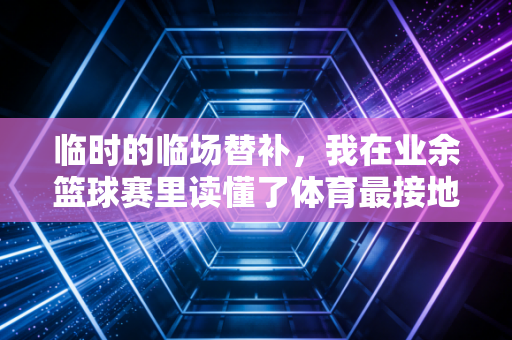 临时的临场替补,我在业余篮球赛里读懂了体育最接地气的内核 临时的临场替补,我在业余篮球赛里读懂了体育最接地气的内核