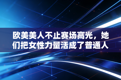 欧美美人不止赛场高光,她们把女性力量活成了普通人可复制的人生范本 欧美美人不止赛场高光,她们把女性力量活成了普通人可复制的人生范本