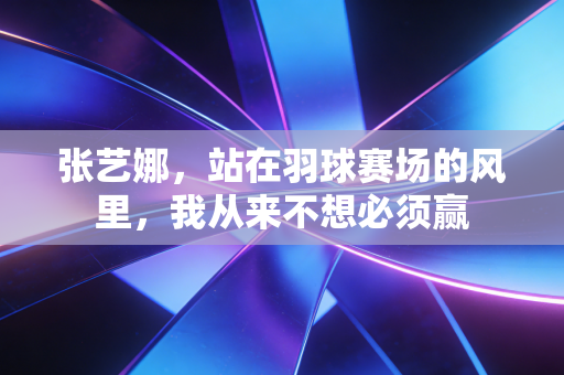 张艺娜，站在羽球赛场的风里，我从来不想必须赢