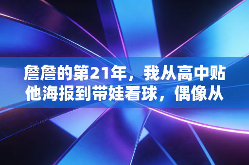 詹詹的第21年，我从高中贴他海报到带娃看球，偶像从来都是青春里的隐形伙伴