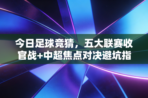 今日足球竞猜，五大联赛收官战+中超焦点对决避坑指南，老球迷掏心窝子分享3年不亏的实战逻辑