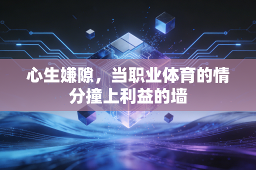 心生嫌隙,当职业体育的情分撞上利益的墙 心生嫌隙,当职业体育的情分撞上利益的墙