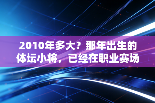 2010年多大？那年出生的体坛小将，已经在职业赛场闯出一片天了
