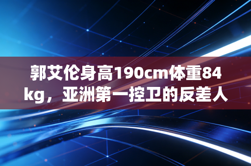郭艾伦身高190cm体重84kg,亚洲第一控卫的反差人生,不止是球场上的风驰电掣 郭艾伦身高190cm体重84kg,亚洲第一控卫的反差人生,不止是球场上的风驰电掣