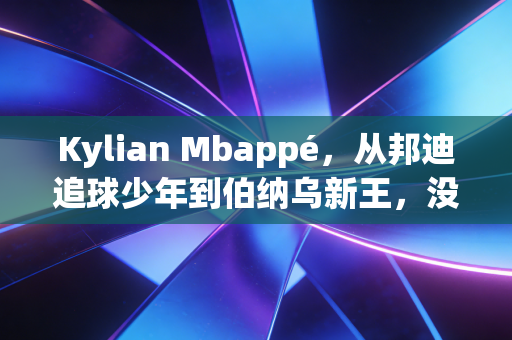 Kylian Mbappé,从邦迪追球少年到伯纳乌新王,没人能定义他的人生边界 Kylian Mbappé,从邦迪追球少年到伯纳乌新王,没人能定义他的人生边界