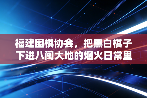 福建围棋协会，把黑白棋子下进八闽大地的烟火日常里