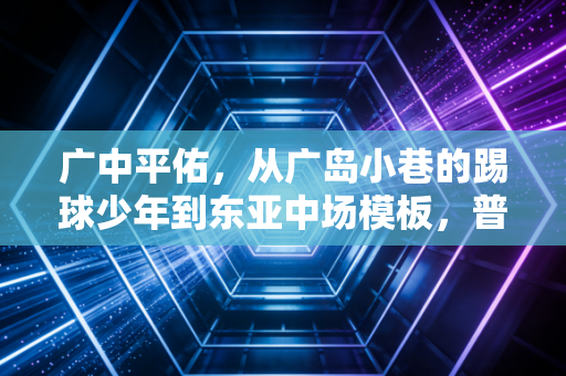广中平佑,从广岛小巷的踢球少年到东亚中场模板,普通人的足球梦从来不是空中楼阁 广中平佑,从广岛小巷的踢球少年到东亚中场模板,普通人的足球梦从来不是空中楼阁