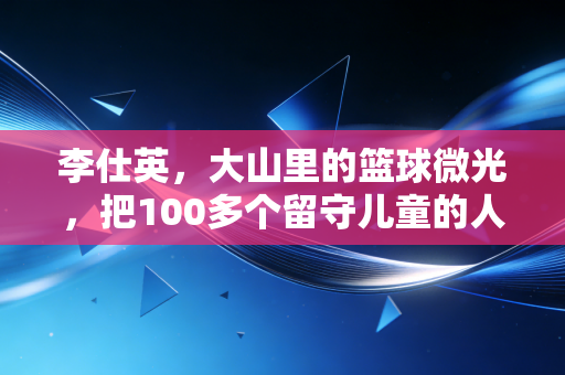 李仕英,大山里的篮球微光,把100多个留守儿童的人生投进篮筐 李仕英,大山里的篮球微光,把100多个留守儿童的人生投进篮筐