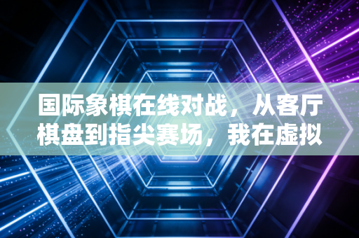 国际象棋在线对战,从客厅棋盘到指尖赛场,我在虚拟棋盘上见过的人生百态 国际象棋在线对战,从客厅棋盘到指尖赛场,我在虚拟棋盘上见过的人生百态