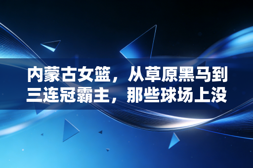 内蒙古女篮,从草原黑马到三连冠霸主,那些球场上没说透的热血与烟火 内蒙古女篮,从草原黑马到三连冠霸主,那些球场上没说透的热血与烟火