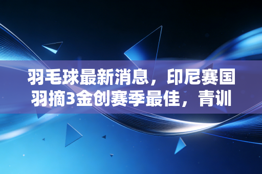 羽毛球最新消息，印尼赛国羽摘3金创赛季最佳，青训扩容+民间场馆补贴新政同步落地