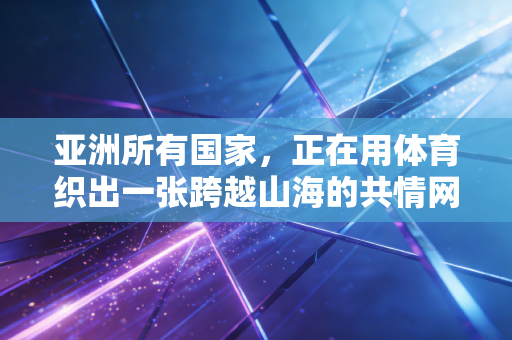 亚洲所有国家,正在用体育织出一张跨越山海的共情网络 亚洲所有国家,正在用体育织出一张跨越山海的共情网络