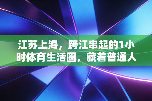 江苏上海，跨江串起的1小时体育生活圈，藏着普通人最鲜活的运动热爱