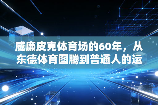 威廉皮克体育场的60年,从东德体育图腾到普通人的运动场 威廉皮克体育场的60年,从东德体育图腾到普通人的运动场