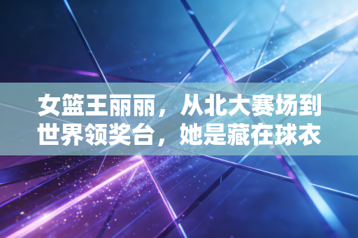 女篮王丽丽,从北大赛场到世界领奖台,她是藏在球衣里的孤勇者 女篮王丽丽,从北大赛场到世界领奖台,她是藏在球衣里的孤勇者