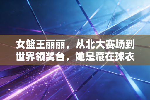 女篮王丽丽,从北大赛场到世界领奖台,她是藏在球衣里的孤勇者 女篮王丽丽,从北大赛场到世界领奖台,她是藏在球衣里的孤勇者