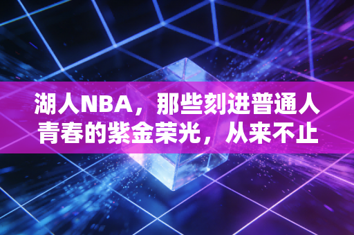 湖人NBA,那些刻进普通人青春的紫金荣光,从来不止是赢球 湖人NBA,那些刻进普通人青春的紫金荣光,从来不止是赢球