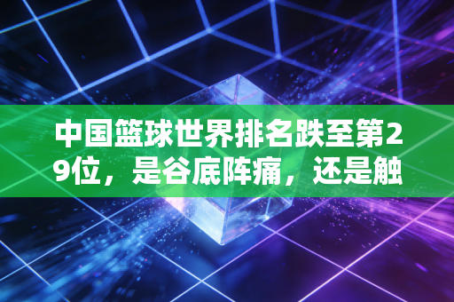 中国篮球世界排名跌至第29位，是谷底阵痛，还是触底反弹的新起点？
