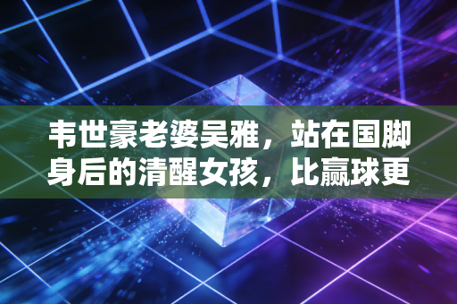 韦世豪老婆吴雅,站在国脚身后的清醒女孩,比赢球更重要的是好好生活 韦世豪老婆吴雅,站在国脚身后的清醒女孩,比赢球更重要的是好好生活