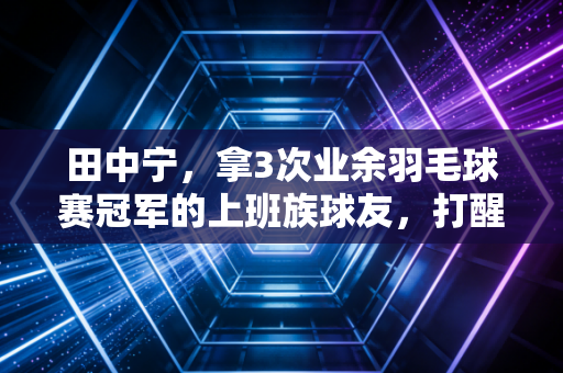 田中宁，拿3次业余羽毛球赛冠军的上班族球友，打醒了多少伪热爱的中年人
