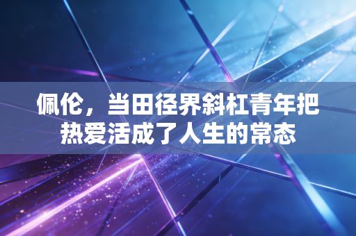 佩伦,当田径界斜杠青年把热爱活成了人生的常态 佩伦,当田径界斜杠青年把热爱活成了人生的常态