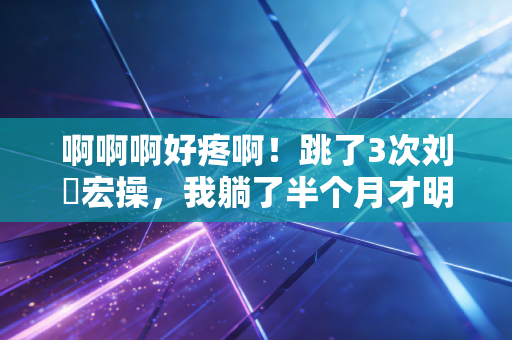 啊啊啊好疼啊!跳了3次刘畊宏操,我躺了半个月才明白,运动最害人的不是懒,是伪自律 啊啊啊好疼啊!跳了3次刘畊宏操,我躺了半个月才明白,运动最害人的不是懒,是伪自律