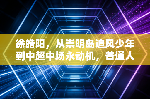 徐皓阳,从崇明岛追风少年到中超中场永动机,普通人的坚持凭什么也能发光 徐皓阳,从崇明岛追风少年到中超中场永动机,普通人的坚持凭什么也能发光