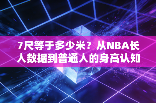 7尺等于多少米?从NBA长人数据到普通人的身高认知误区 7尺等于多少米?从NBA长人数据到普通人的身高认知误区