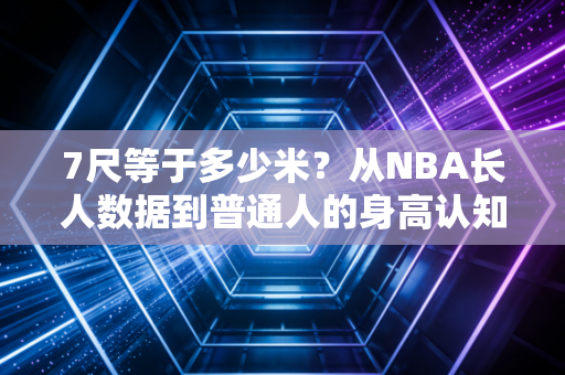 7尺等于多少米？从NBA长人数据到普通人的身高认知误区