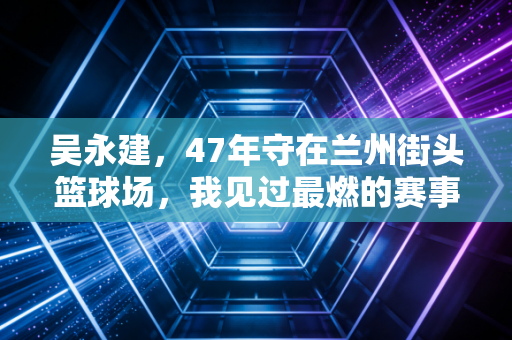吴永建，47年守在兰州街头篮球场，我见过最燃的赛事从来都不在CBA
