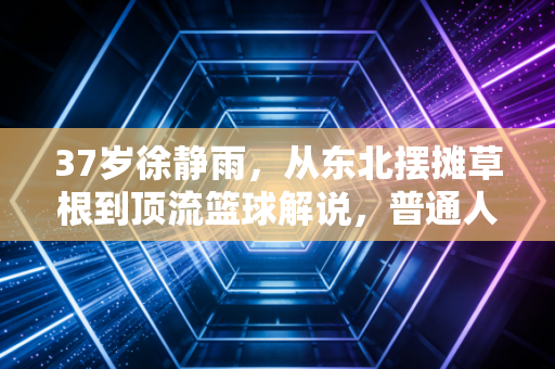 37岁徐静雨，从东北摆摊草根到顶流篮球解说，普通人的爆红从来不是撞大运