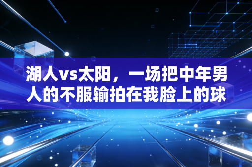 湖人vs太阳,一场把中年男人的不服输拍在我脸上的球 湖人vs太阳,一场把中年男人的不服输拍在我脸上的球