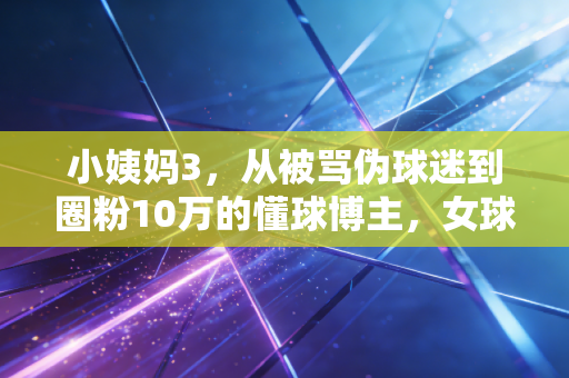 小姨妈3,从被骂伪球迷到圈粉10万的懂球博主,女球迷的热爱从来不需要谁认可 小姨妈3,从被骂伪球迷到圈粉10万的懂球博主,女球迷的热爱从来不需要谁认可