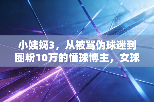 小姨妈3，从被骂伪球迷到圈粉10万的懂球博主，女球迷的热爱从来不需要谁认可