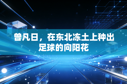 曾凡日,在东北冻土上种出足球的向阳花 曾凡日,在东北冻土上种出足球的向阳花