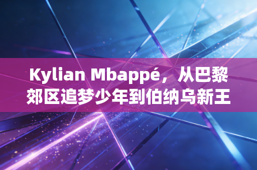 Kylian Mbappé，从巴黎郊区追梦少年到伯纳乌新王，足球世界的野心从来都不是原罪