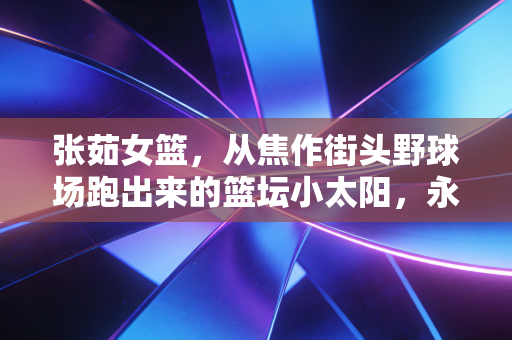 张茹女篮,从焦作街头野球场跑出来的篮坛小太阳,永远为普通人的篮球梦撑腰 张茹女篮,从焦作街头野球场跑出来的篮坛小太阳,永远为普通人的篮球梦撑腰