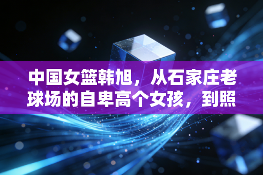 中国女篮韩旭，从石家庄老球场的自卑高个女孩，到照亮万千女孩的篮球光