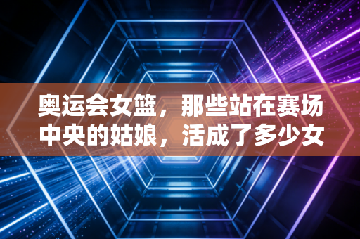 奥运会女篮,那些站在赛场中央的姑娘,活成了多少女孩的人生坐标 奥运会女篮,那些站在赛场中央的姑娘,活成了多少女孩的人生坐标